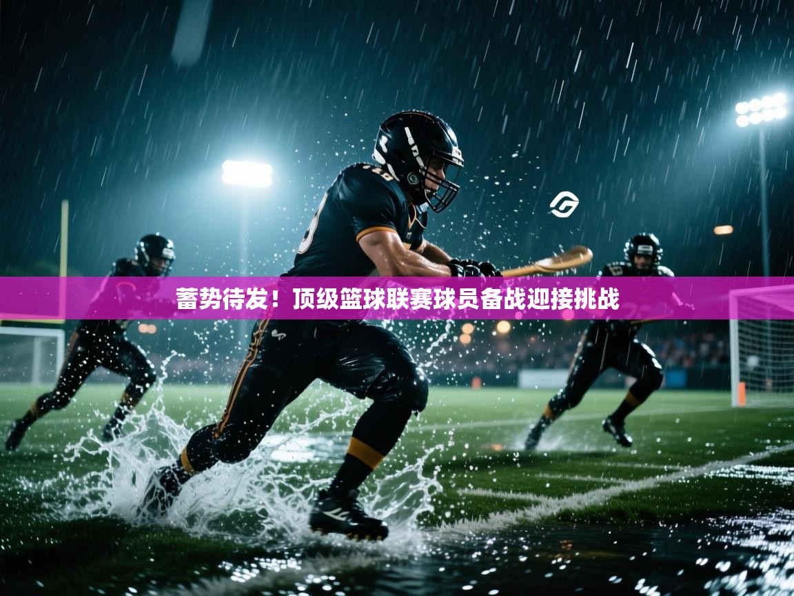 蓄势待发！顶级篮球联赛球员备战迎接挑战  第1张